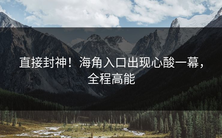 直接封神！海角入口出现心酸一幕，全程高能