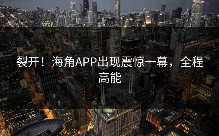 裂开！海角APP出现震惊一幕，全程高能