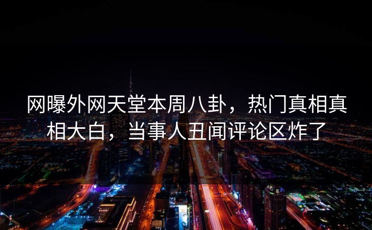 网曝外网天堂本周八卦，热门真相真相大白，当事人丑闻评论区炸了