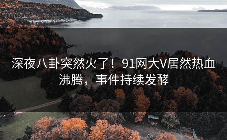 深夜八卦突然火了！91网大V居然热血沸腾，事件持续发酵
