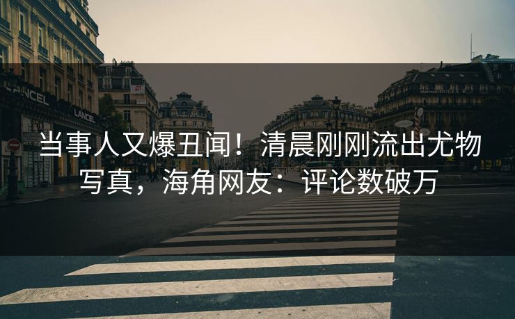 当事人又爆丑闻！清晨刚刚流出尤物写真，海角网友：评论数破万