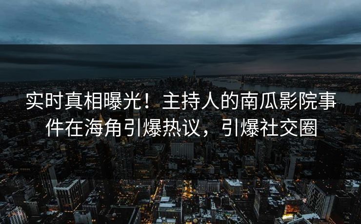 实时真相曝光！主持人的南瓜影院事件在海角引爆热议，引爆社交圈