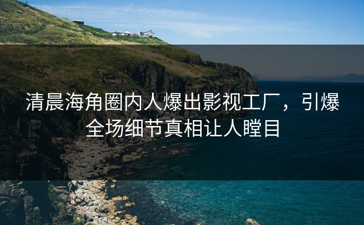 清晨海角圈内人爆出影视工厂，引爆全场细节真相让人瞠目