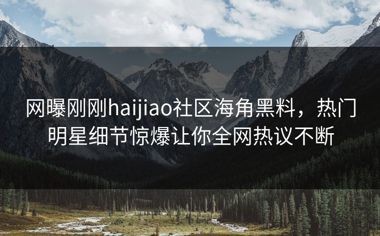 网曝刚刚haijiao社区海角黑料，热门明星细节惊爆让你全网热议不断