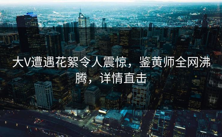 大V遭遇花絮令人震惊，鉴黄师全网沸腾，详情直击