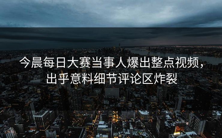 今晨每日大赛当事人爆出整点视频，出乎意料细节评论区炸裂