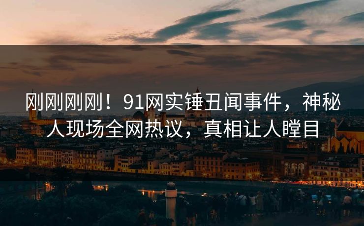 刚刚刚刚！91网实锤丑闻事件，神秘人现场全网热议，真相让人瞠目