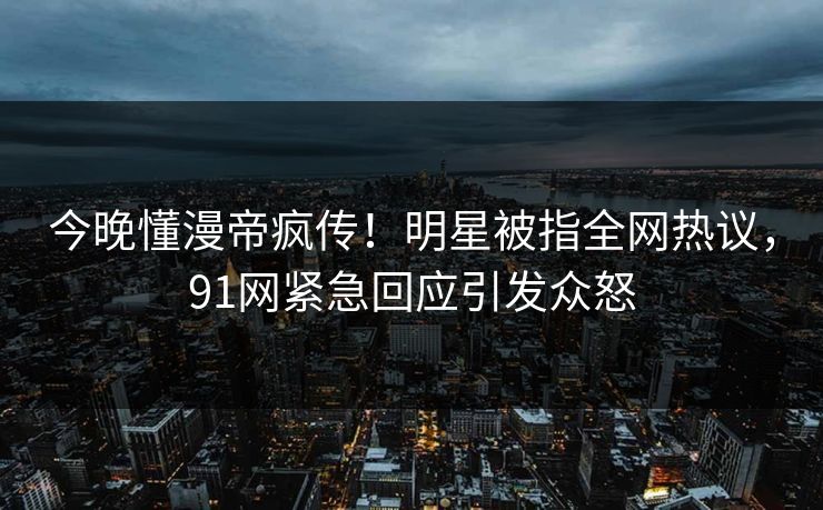 今晚懂漫帝疯传！明星被指全网热议，91网紧急回应引发众怒