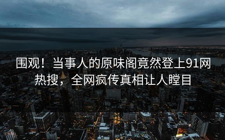 围观！当事人的原味阁竟然登上91网热搜，全网疯传真相让人瞠目