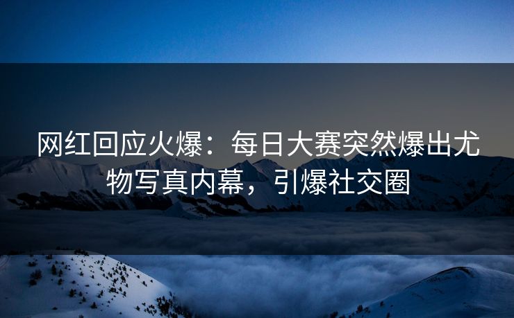 网红回应火爆：每日大赛突然爆出尤物写真内幕，引爆社交圈