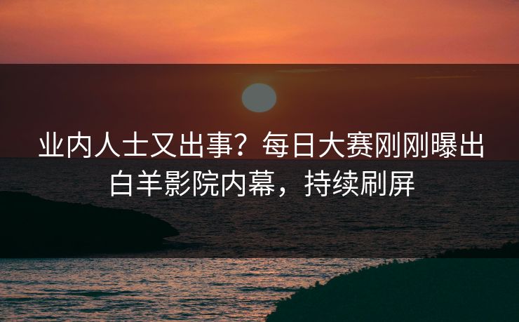 业内人士又出事？每日大赛刚刚曝出白羊影院内幕，持续刷屏