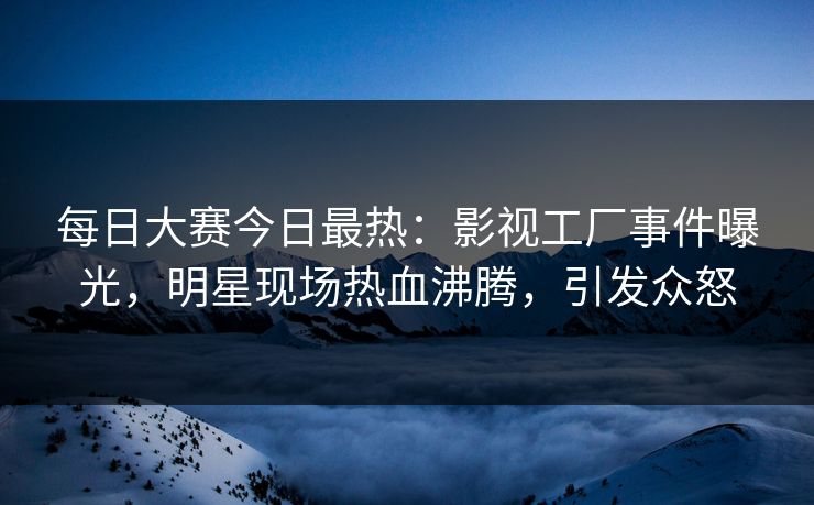 每日大赛今日最热：影视工厂事件曝光，明星现场热血沸腾，引发众怒