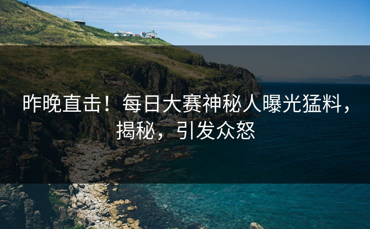 昨晚直击！每日大赛神秘人曝光猛料，揭秘，引发众怒