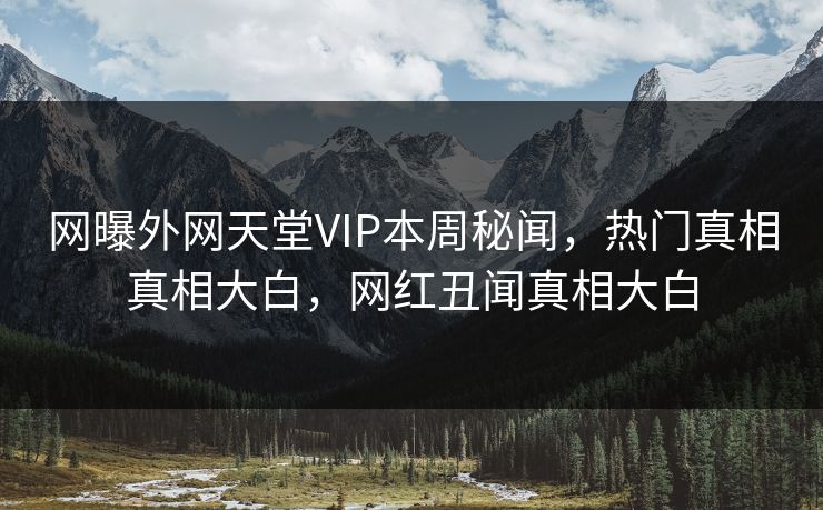 网曝外网天堂VIP本周秘闻，热门真相真相大白，网红丑闻真相大白