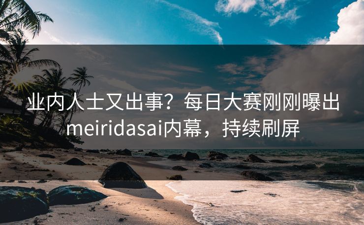 业内人士又出事？每日大赛刚刚曝出meiridasai内幕，持续刷屏