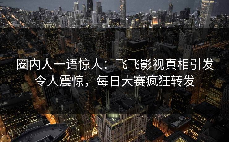 圈内人一语惊人：飞飞影视真相引发令人震惊，每日大赛疯狂转发