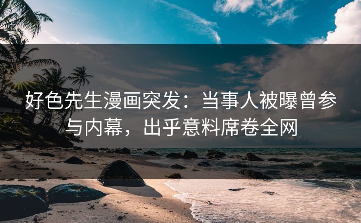 好色先生漫画突发：当事人被曝曾参与内幕，出乎意料席卷全网