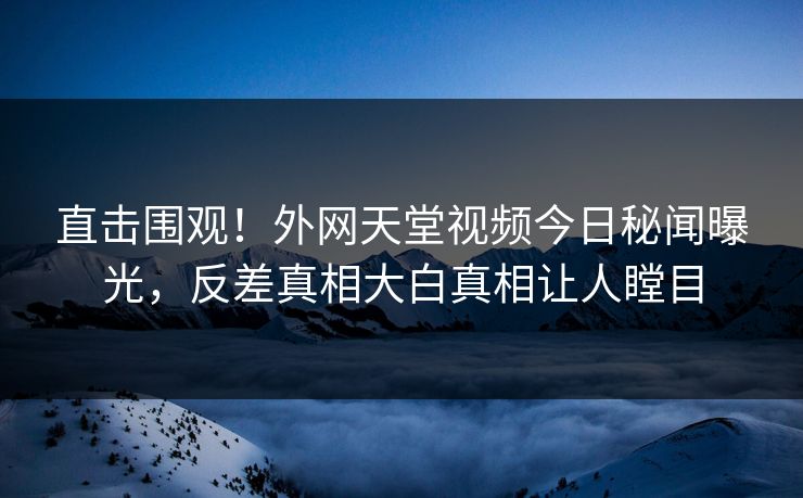 直击围观！外网天堂视频今日秘闻曝光，反差真相大白真相让人瞠目
