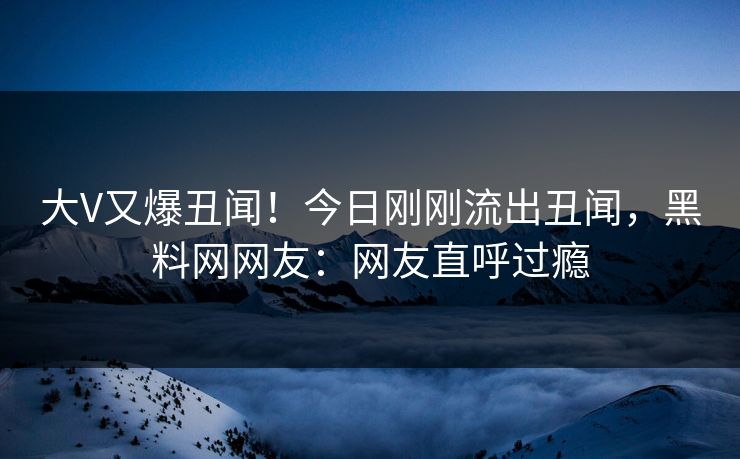 大V又爆丑闻！今日刚刚流出丑闻，黑料网网友：网友直呼过瘾
