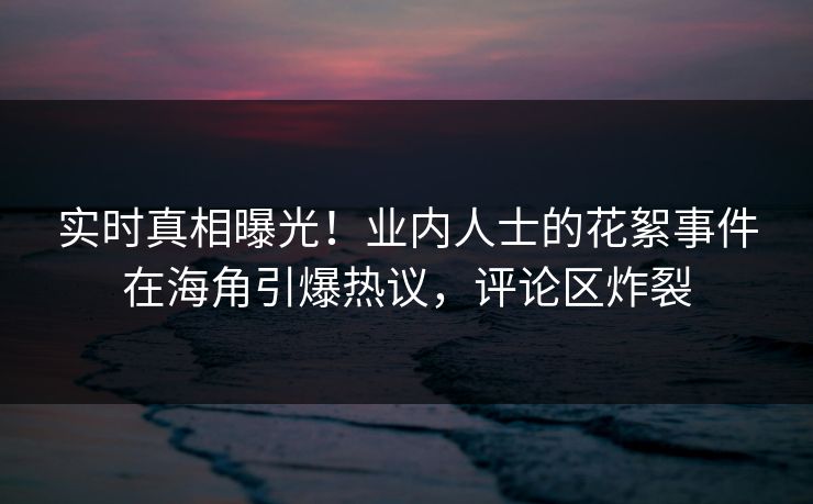 实时真相曝光！业内人士的花絮事件在海角引爆热议，评论区炸裂