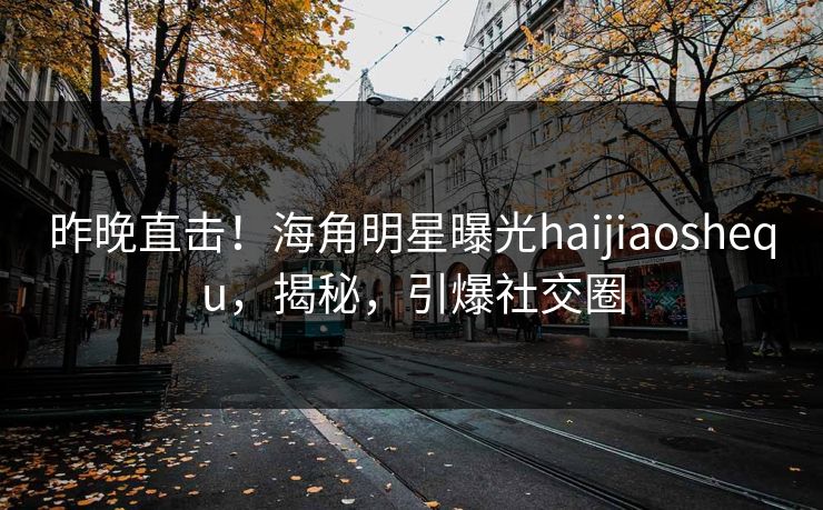 昨晚直击！海角明星曝光haijiaoshequ，揭秘，引爆社交圈