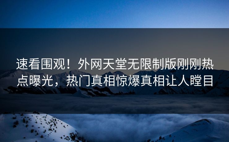 速看围观！外网天堂无限制版刚刚热点曝光，热门真相惊爆真相让人瞠目
