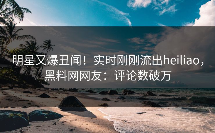 明星又爆丑闻！实时刚刚流出heiliao，黑料网网友：评论数破万