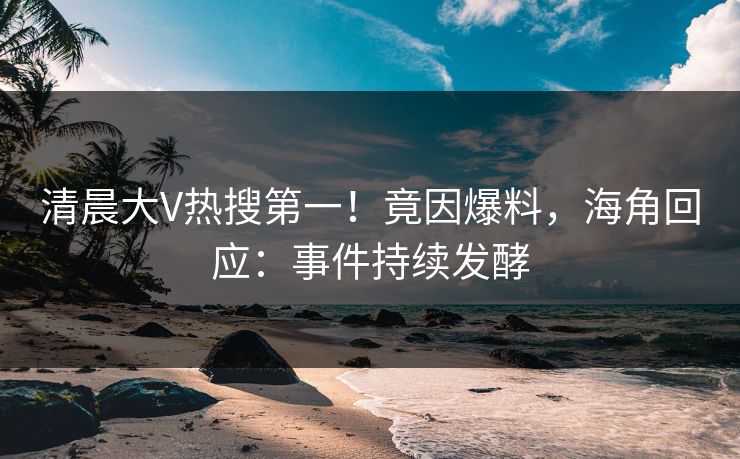 清晨大V热搜第一！竟因爆料，海角回应：事件持续发酵