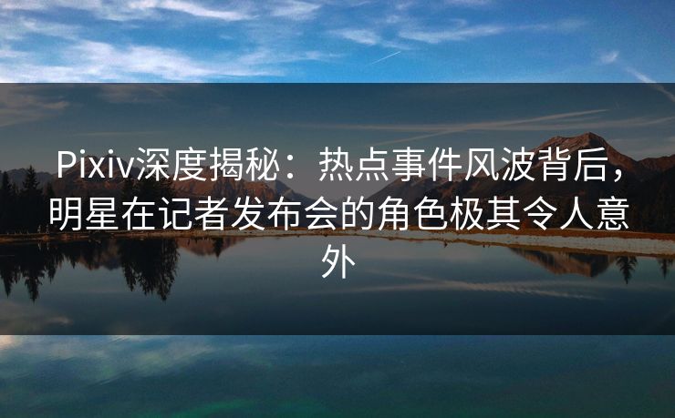 Pixiv深度揭秘：热点事件风波背后，明星在记者发布会的角色极其令人意外