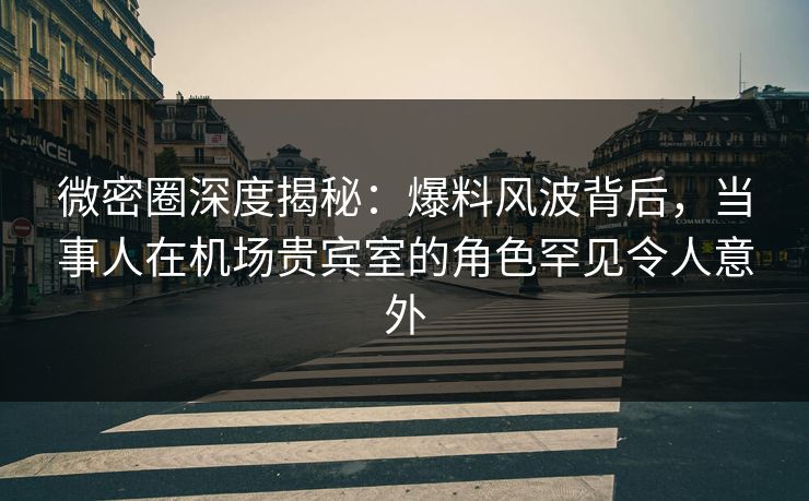 微密圈深度揭秘：爆料风波背后，当事人在机场贵宾室的角色罕见令人意外