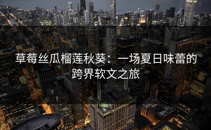 草莓丝瓜榴莲秋葵：一场夏日味蕾的跨界软文之旅
