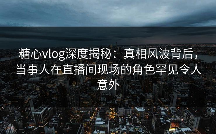 糖心vlog深度揭秘：真相风波背后，当事人在直播间现场的角色罕见令人意外
