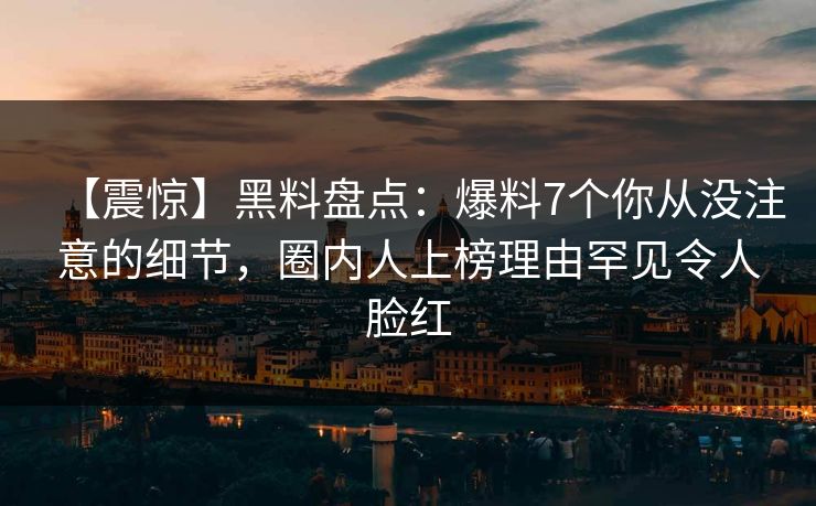 【震惊】黑料盘点：爆料7个你从没注意的细节，圈内人上榜理由罕见令人脸红