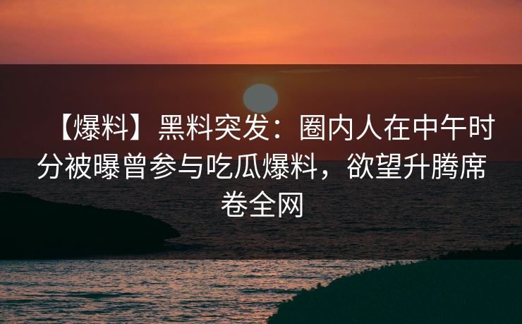 【爆料】黑料突发：圈内人在中午时分被曝曾参与吃瓜爆料，欲望升腾席卷全网