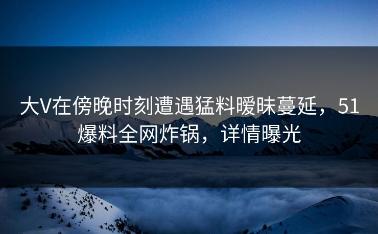 大V在傍晚时刻遭遇猛料暧昧蔓延，51爆料全网炸锅，详情曝光