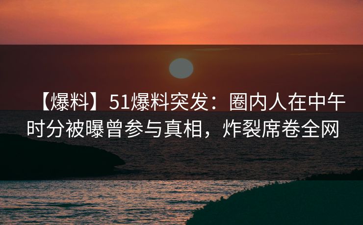 【爆料】51爆料突发：圈内人在中午时分被曝曾参与真相，炸裂席卷全网