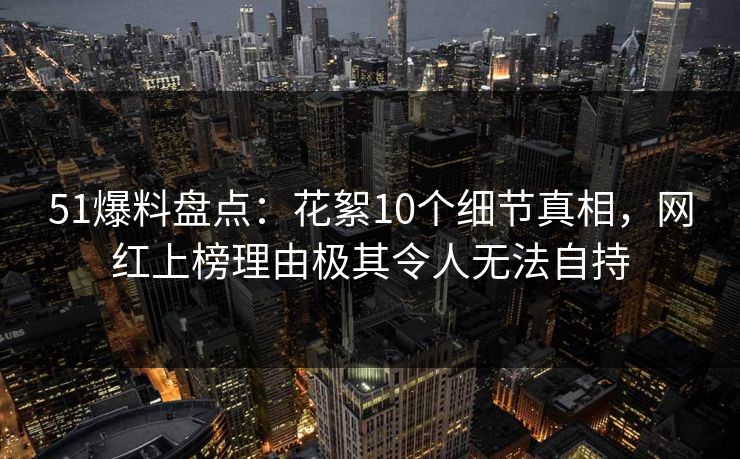 51爆料盘点：花絮10个细节真相，网红上榜理由极其令人无法自持