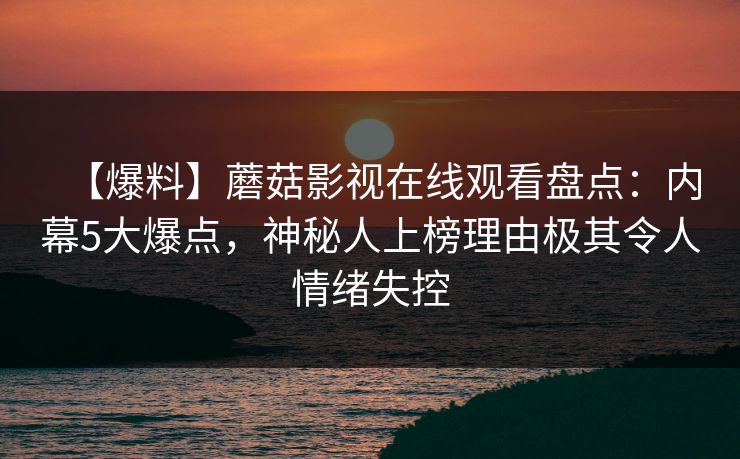 【爆料】蘑菇影视在线观看盘点:内幕5大爆点,神秘人上榜理由极其令人情绪失控 【爆料】蘑菇影视在线观看盘点:内幕5大爆点,神秘人上榜理由极其令人情绪失控
