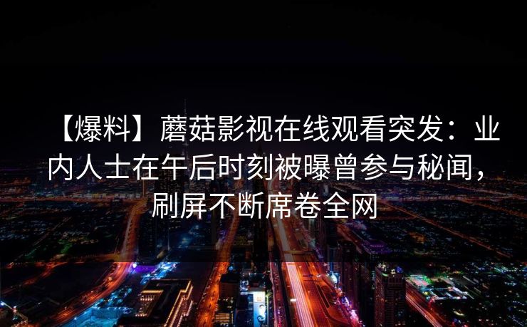 【爆料】蘑菇影视在线观看突发:业内人士在午后时刻被曝曾参与秘闻,刷屏不断席卷全网 【爆料】蘑菇影视在线观看突发:业内人士在午后时刻被曝曾参与秘闻,刷屏不断席卷全网