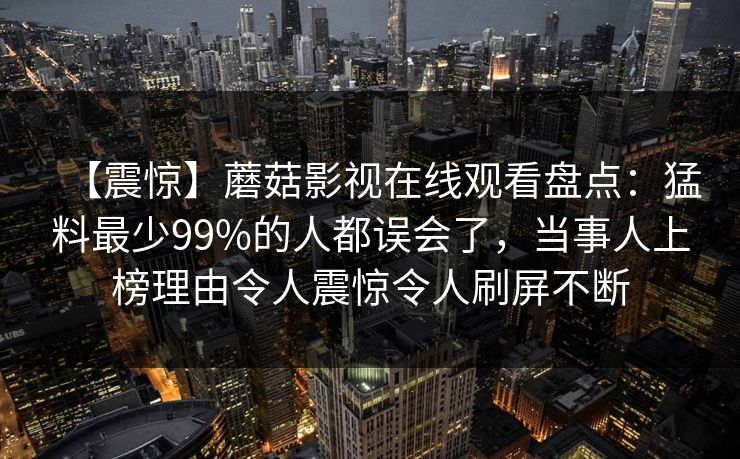 【震惊】蘑菇影视在线观看盘点:猛料最少99%的人都误会了,当事人上榜理由令人震惊令人刷屏不断 【震惊】蘑菇影视在线观看盘点:猛料最少99%的人都误会了,当事人上榜理由令人震惊令人刷屏不断