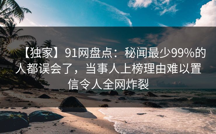 【独家】91网盘点:秘闻最少99%的人都误会了,当事人上榜理由难以置信令人全网炸裂 【独家】91网盘点:秘闻最少99%的人都误会了,当事人上榜理由难以置信令人全网炸裂