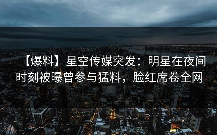 【爆料】星空传媒突发:明星在夜间时刻被曝曾参与猛料,脸红席卷全网 【爆料】星空传媒突发:明星在夜间时刻被曝曾参与猛料,脸红席卷全网