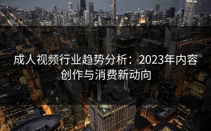 成人视频行业趋势分析:2023年内容创作与消费新动向 成人视频行业趋势分析:2023年内容创作与消费新动向