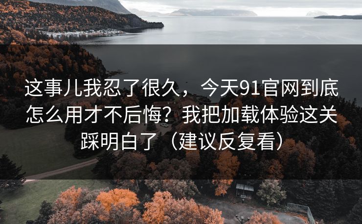 这事儿我忍了很久，今天91官网到底怎么用才不后悔？我把加载体验这关踩明白了（建议反复看）