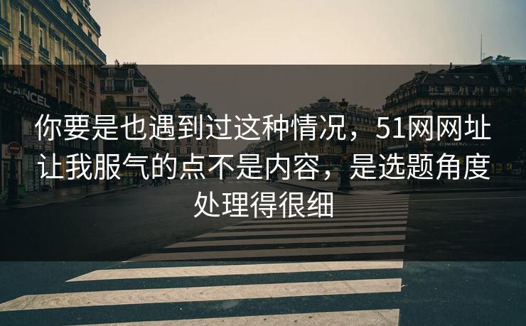 你要是也遇到过这种情况，51网网址让我服气的点不是内容，是选题角度处理得很细