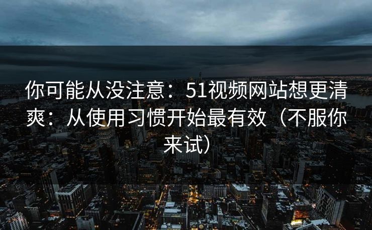 你可能从没注意:51视频网站想更清爽:从使用习惯开始最有效(不服你来试) 你可能从没注意:51视频网站想更清爽:从使用习惯开始最有效(不服你来试)