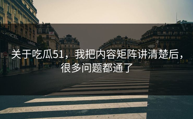 关于吃瓜51，我把内容矩阵讲清楚后，很多问题都通了