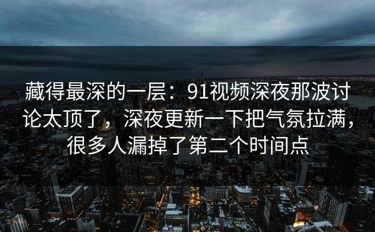 藏得最深的一层:91视频深夜那波讨论太顶了,深夜更新一下把气氛拉满,很多人漏掉了第二个时间点 藏得最深的一层:91视频深夜那波讨论太顶了,深夜更新一下把气氛拉满,很多人漏掉了第二个时间点